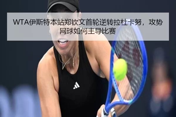 WTA伊斯特本站郑钦文首轮逆转拉杜卡努，攻势网球如何主导比赛